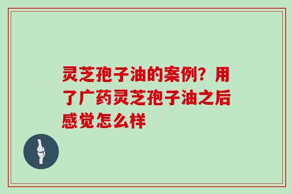 灵芝孢子油的案例？用了广药灵芝孢子油之后感觉怎么样