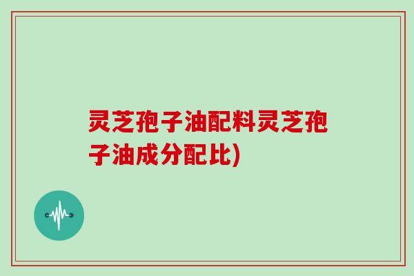 灵芝孢子油配料灵芝孢子油成分配比)