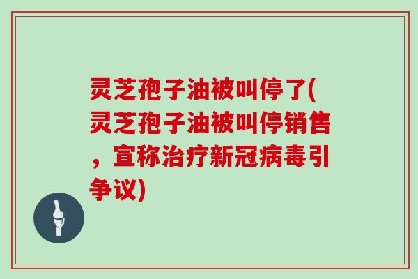 灵芝孢子油被叫停了(灵芝孢子油被叫停销售，宣称治疗新冠病毒引争议)
