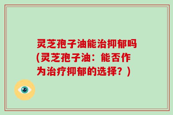 灵芝孢子油能治抑郁吗(灵芝孢子油：能否作为治疗抑郁的选择？)