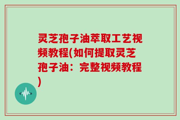 灵芝孢子油萃取工艺视频教程(如何提取灵芝孢子油：完整视频教程)