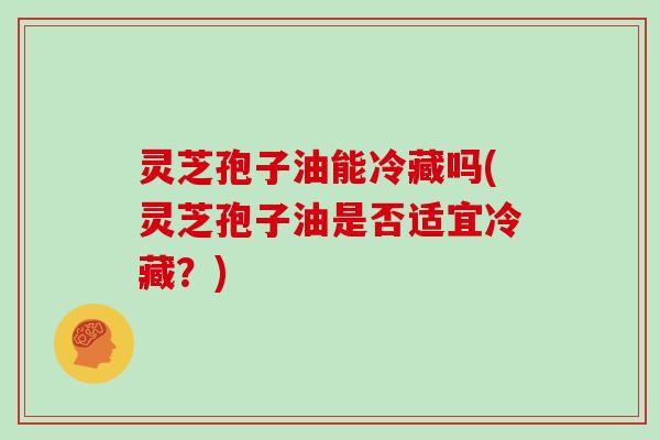 灵芝孢子油能冷藏吗(灵芝孢子油是否适宜冷藏？)