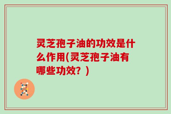 灵芝孢子油的功效是什么作用(灵芝孢子油有哪些功效？)