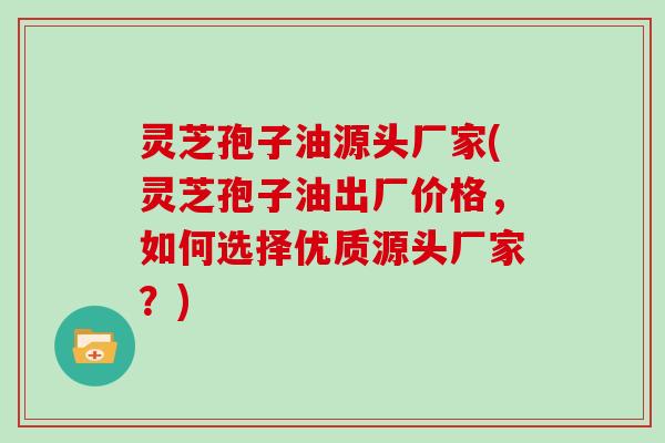 灵芝孢子油源头厂家(灵芝孢子油出厂价格，如何选择优质源头厂家？)