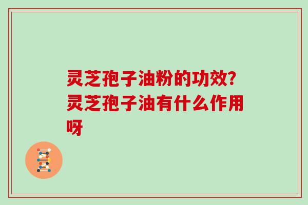 灵芝孢子油粉的功效？灵芝孢子油有什么作用呀