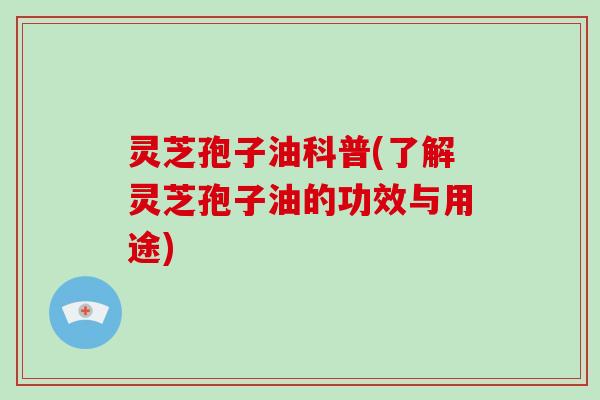 灵芝孢子油科普(了解灵芝孢子油的功效与用途)