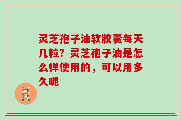 灵芝孢子油软胶囊每天几粒？灵芝孢子油是怎么样使用的，可以用多久呢