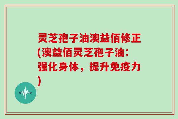 灵芝孢子油澳益佰修正(澳益佰灵芝孢子油：强化身体，提升免疫力)