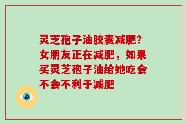 灵芝孢子油胶囊减肥？女朋友正在减肥，如果买灵芝孢子油给她吃会不会不利于减肥