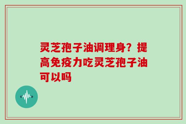 灵芝孢子油调理身？提高免疫力吃灵芝孢子油可以吗