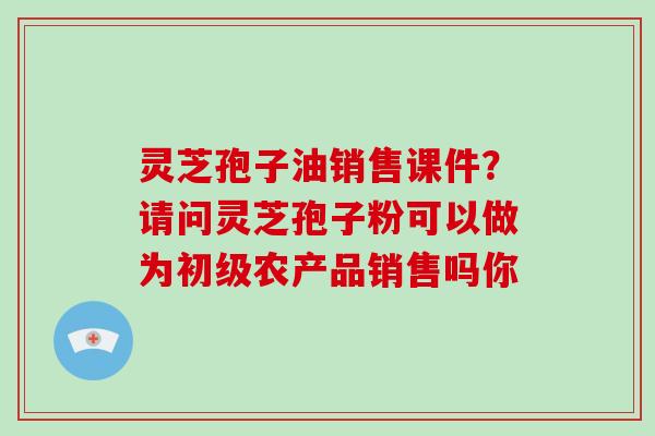 灵芝孢子油销售课件？请问灵芝孢子粉可以做为初级农产品销售吗你