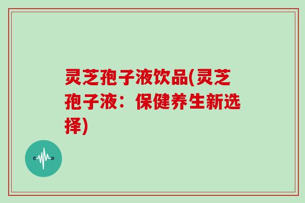 灵芝孢子液饮品(灵芝孢子液：保健养生新选择)
