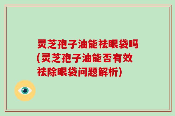 灵芝孢子油能祛眼袋吗(灵芝孢子油能否有效祛除眼袋问题解析)