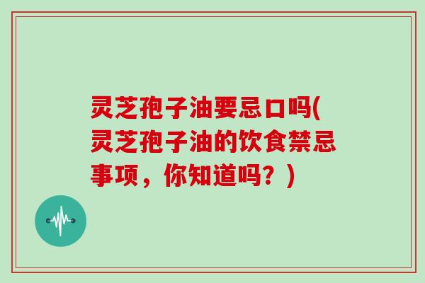 灵芝孢子油要忌口吗(灵芝孢子油的饮食禁忌事项，你知道吗？)
