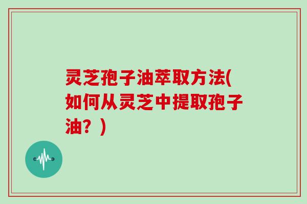 灵芝孢子油萃取方法(如何从灵芝中提取孢子油？)