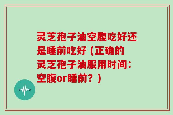 灵芝孢子油空腹吃好还是睡前吃好 (正确的灵芝孢子油服用时间：空腹or睡前？)