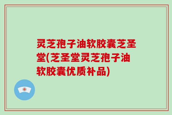 灵芝孢子油软胶囊芝圣堂(芝圣堂灵芝孢子油软胶囊优质补品)