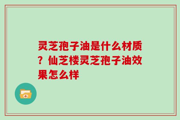 灵芝孢子油是什么材质？仙芝楼灵芝孢子油效果怎么样