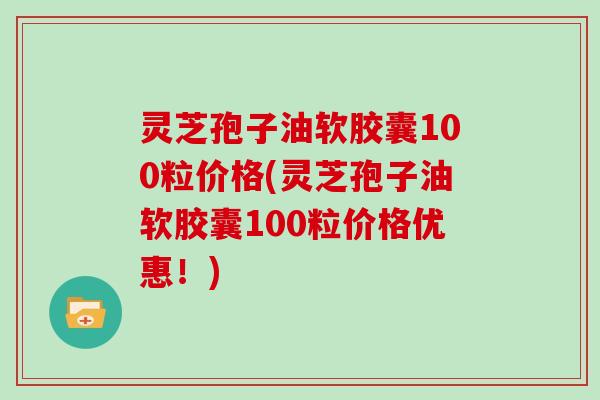 灵芝孢子油软胶囊100粒价格(灵芝孢子油软胶囊100粒价格优惠！)