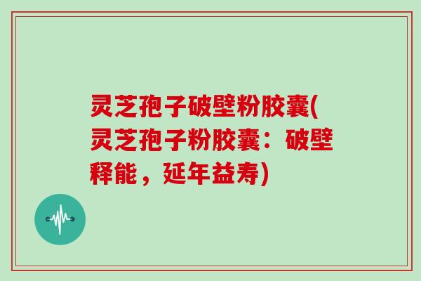 灵芝孢子破壁粉胶囊(灵芝孢子粉胶囊：破壁释能，延年益寿)