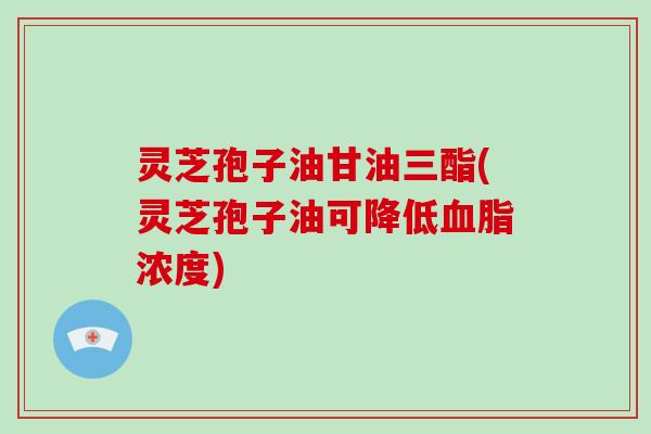灵芝孢子油甘油三酯(灵芝孢子油可降低血脂浓度)
