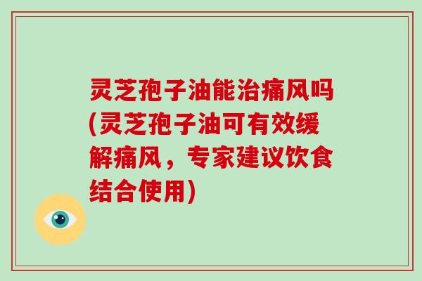 灵芝孢子油能治痛风吗(灵芝孢子油可有效缓解痛风，专家建议饮食结合使用)