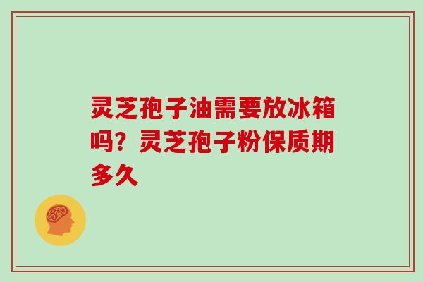 灵芝孢子油需要放冰箱吗？灵芝孢子粉保质期多久