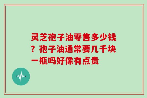 灵芝孢子油零售多少钱？孢子油通常要几千块一瓶吗好像有点贵