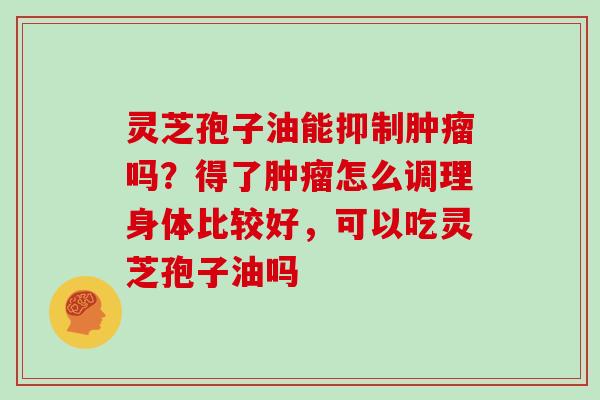 灵芝孢子油能抑制肿瘤吗?得了肿瘤怎么调理身体比较好,可以吃灵芝孢子油吗-第1张图片-灵芝大师 灵芝孢子油能抑制肿瘤吗?得了肿瘤怎么调理身体比较好,可以吃灵芝孢子油吗-第1张图片-灵芝大师