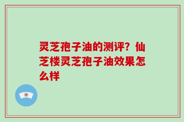 灵芝孢子油的测评？仙芝楼灵芝孢子油效果怎么样
