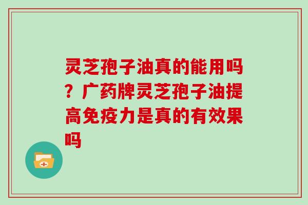 灵芝孢子油真的能用吗?广药牌灵芝孢子油提高免疫力是真的有效果吗-第1张图片-灵芝大师 灵芝孢子油真的能用吗?广药牌灵芝孢子油提高免疫力是真的有效果吗-第1张图片-灵芝大师