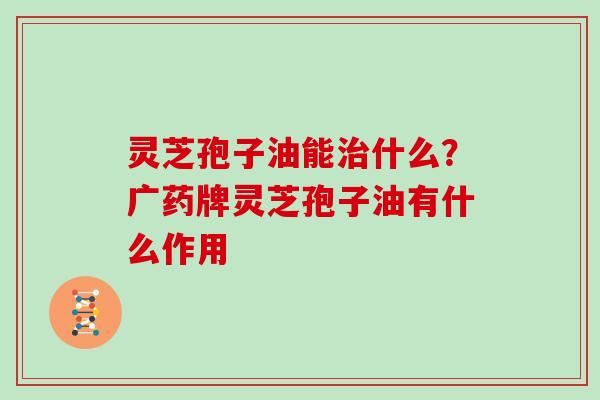 灵芝孢子油能治什么？广药牌灵芝孢子油有什么作用