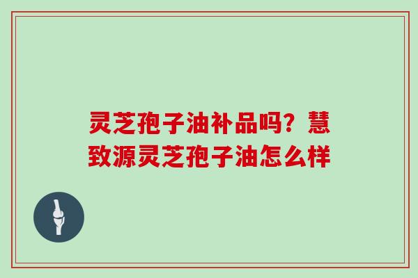 灵芝孢子油补品吗？慧致源灵芝孢子油怎么样