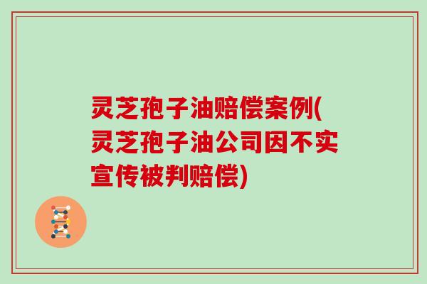 灵芝孢子油赔偿案例(灵芝孢子油公司因不实宣传被判赔偿)