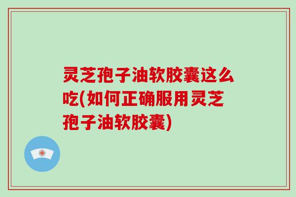 灵芝孢子油软胶囊这么吃(如何正确服用灵芝孢子油软胶囊)