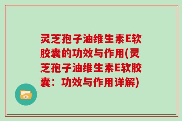 灵芝孢子油维生素E软胶囊的功效与作用(灵芝孢子油维生素E软胶囊：功效与作用详解)