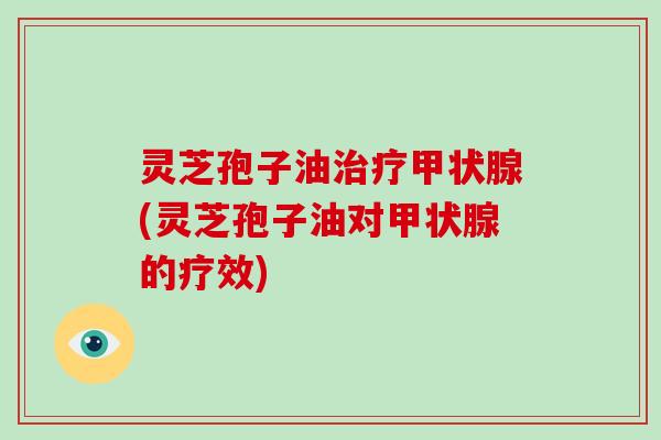 灵芝孢子油治疗甲状腺(灵芝孢子油对甲状腺的疗效)