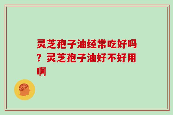 灵芝孢子油经常吃好吗？灵芝孢子油好不好用啊