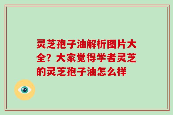 灵芝孢子油解析图片大全？大家觉得学者灵芝的灵芝孢子油怎么样