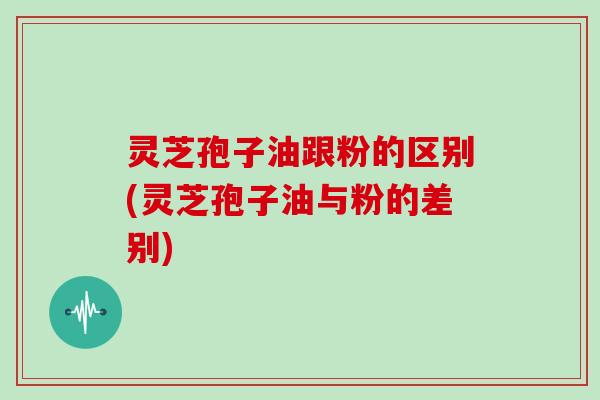 灵芝孢子油跟粉的区别(灵芝孢子油与粉的差别)