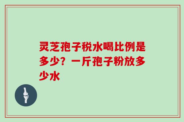 灵芝孢子税水喝比例是多少？一斤孢子粉放多少水