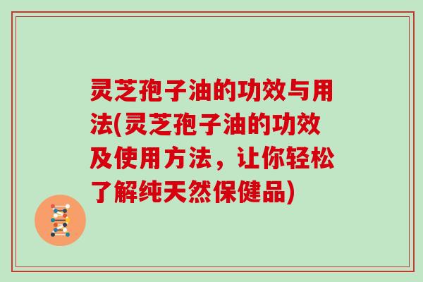 灵芝孢子油的功效与用法(灵芝孢子油的功效及使用方法，让你轻松了解纯天然保健品)