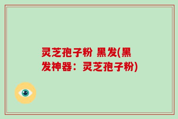 灵芝孢子粉 黑发(黑发神器：灵芝孢子粉)