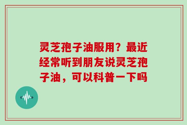 灵芝孢子油服用？最近经常听到朋友说灵芝孢子油，可以科普一下吗