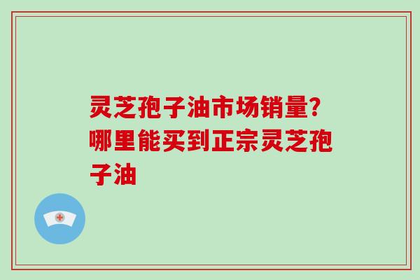 灵芝孢子油市场销量？哪里能买到正宗灵芝孢子油