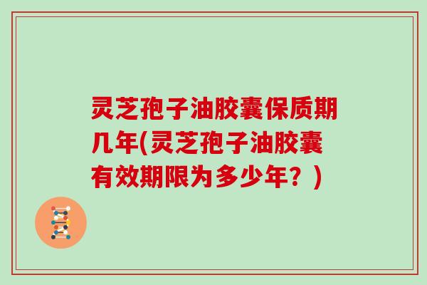 灵芝孢子油胶囊保质期几年(灵芝孢子油胶囊有效期限为多少年？)