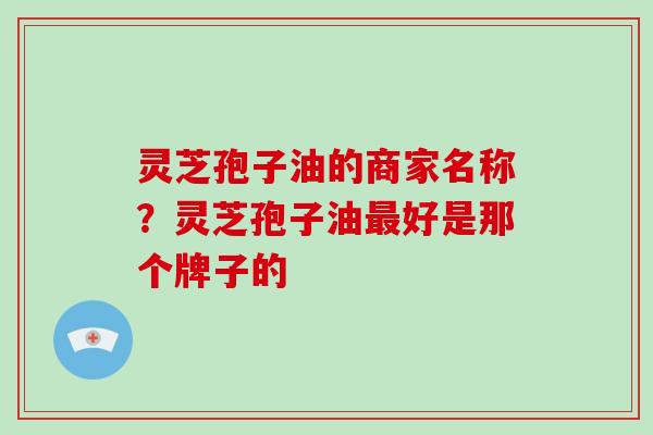 灵芝孢子油的商家名称？灵芝孢子油最好是那个牌子的