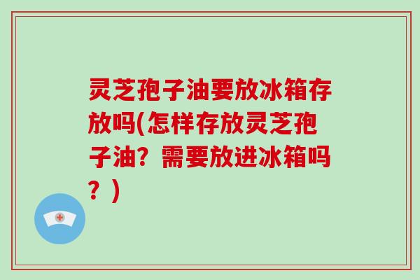 灵芝孢子油要放冰箱存放吗(怎样存放灵芝孢子油？需要放进冰箱吗？)