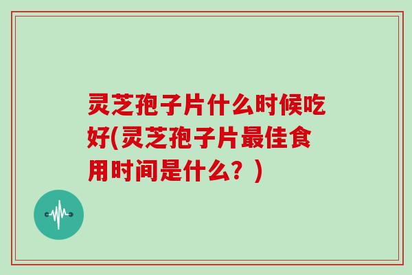 灵芝孢子片什么时候吃好(灵芝孢子片最佳食用时间是什么？)