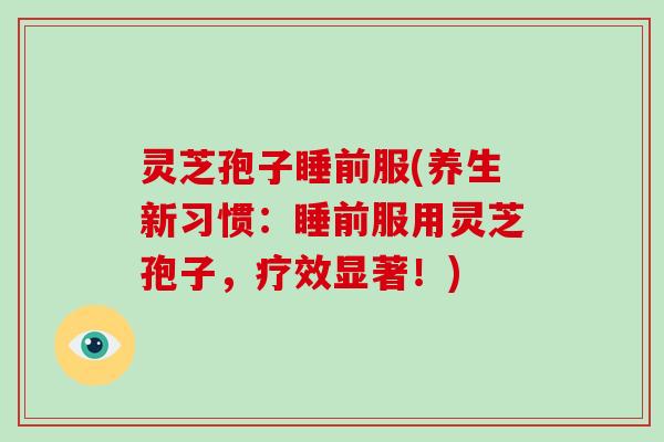灵芝孢子睡前服(养生新习惯：睡前服用灵芝孢子，疗效显著！)